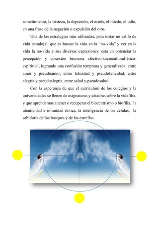 sometimiento, la tristeza, la depresión, el estrés, el miedo, el odio,
en una frase de la negación o expulsión del otro.
Una de las estrategias más utilizadas, para instar un estilo de
vida paradojal, que es buscar la vida en la “no-vida” y ver en la
vida la no-vida y sus diversas expresiones, está en potenciar la
percepción y conexión brumosa afectivo-sociocultural-ético-
espiritual, logrando una confusión temprana y generalizada, entre
amor y pseudoamor, entre felicidad y pseudofelicidad, entre
alegría y pseudoalegría, entre salud y pseudosalud.
Con la esperanza de que el curriculum de los colegios y la
universidades se llenen de asignaturas y cátedras sobre la vidafilia,
y que aprendamos a tener o recuperar el biocentrismo o biofilia, la
utenticidad e intimidad óntica, la inteligencia de las células, la
sabiduría de los bosques y de las estrellas.
 