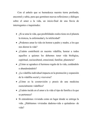 Con el anhelo que se humedezca nuestra tierra profunda,
ancestral y sabia, para que germinen nuevas reflexiones y diálogos
sobre el amor a la vida, un inicio-final de una lluvia de
interrogantes e inquietudes:
 ¿Si se ama la vida, que posibilidades reales tiene en el planeta
la tristeza, la enfermedad y la infelicidad?
 ¿Podemos amar la vida sin honrar a padre y madre, a los que
nos dieron la vida?
 ¿Cuánto contribuirá en nuestra vidafilia, honrar a todos
aquellos a quienes les debemos tener vida biológica,
espiritual, sociocultural, emocional, familiar, planetaria?
 ¿Cómo se agradece el hermoso regalo de la vida, cuidándolo
o abandonándolo?
 ¿La vidafilia individual impacta en la promoción y expansión
de la vidafilia social y viceversa?
 ¿Cómo es la cosmovisión y praxis de una medicina
esencialmente vidafílica?
 ¿Cuánto incide en el amor a la vida el tipo de familia a la que
se pertenece?
 Si entendemos vivienda como en lugar donde se entrega la
vida. ¿Habitamos viviendas dadoras-vida o quitadoras- de
vida?
 