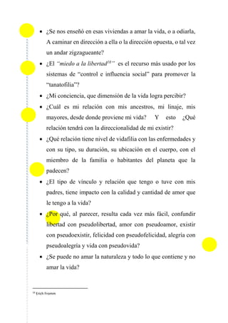  ¿Se nos enseñó en esas viviendas a amar la vida, o a odiarla,
A caminar en dirección a ella o la dirección opuesta, o tal vez
un andar zigzagueante?
 ¿El “miedo a la libertad10
” es el recurso más usado por los
sistemas de “control e influencia social” para promover la
“tanatofilia”?
 ¿Mi conciencia, que dimensión de la vida logra percibir?
 ¿Cuál es mi relación con mis ancestros, mi linaje, mis
mayores, desde donde proviene mi vida? Y esto ¿Qué
relación tendrá con la direccionalidad de mi existir?
 ¿Qué relación tiene nivel de vidafilia con las enfermedades y
con su tipo, su duración, su ubicación en el cuerpo, con el
miembro de la familia o habitantes del planeta que la
padecen?
 ¿El tipo de vínculo y relación que tengo o tuve con mis
padres, tiene impacto con la calidad y cantidad de amor que
le tengo a la vida?
 ¿Por qué, al parecer, resulta cada vez más fácil, confundir
libertad con pseudolibertad, amor con pseudoamor, existir
con pseudoexistir, felicidad con pseudofelicidad, alegría con
pseudoalegría y vida con pseudovida?
 ¿Se puede no amar la naturaleza y todo lo que contiene y no
amar la vida?
10
Erich Fromm
 