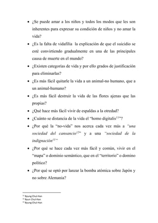  ¿Se puede amar a los niños y todos los modos que les son
inherentes para expresar su condición de niños y no amar la
vida?
 ¿Es la falta de vidafilia la explicación de que el suicidio se
esté convirtiendo gradualmente en una de las principales
causa de muerte en el mundo?
 ¿Existen categorías de vida y por ello grados de justificación
para eliminarlas?
 ¿Es más fácil quitarle la vida a un animal-no humano, que a
un animal-humano?
 ¿Es más fácil destruir la vida de las flores ajenas que las
propias?
 ¿Qué hace más fácil vivir de espaldas a la otredad?
 ¿Cuánto se distancia de la vida el “homo digitalis11
”?
 ¿Por qué la “no-vida” nos acerca cada vez más a “una
sociedad del cansancio12
” y a una “sociedad de la
indignación13
”
 ¿Por qué se hace cada vez más fácil y común, vivir en el
“mapa” o dominio semántico, que en el “territorio” o domino
político?
 ¿Por qué se optó por lanzar la bomba atómica sobre Japón y
no sobre Alemania?
11
Byung Chul-Han
12
Byun Chul-Han
13
Byung Chul-Han
 