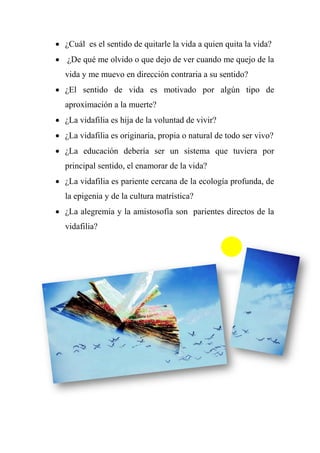  ¿Cuál es el sentido de quitarle la vida a quien quita la vida?
 ¿De qué me olvido o que dejo de ver cuando me quejo de la
vida y me muevo en dirección contraria a su sentido?
 ¿El sentido de vida es motivado por algún tipo de
aproximación a la muerte?
 ¿La vidafilia es hija de la voluntad de vivir?
 ¿La vidafilia es originaria, propia o natural de todo ser vivo?
 ¿La educación debería ser un sistema que tuviera por
principal sentido, el enamorar de la vida?
 ¿La vidafilia es pariente cercana de la ecología profunda, de
la epigenia y de la cultura matrística?
 ¿La alegremia y la amistosofía son parientes directos de la
vidafilia?
 