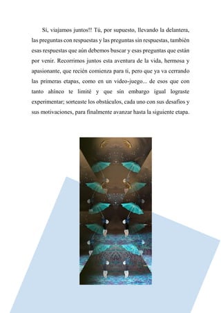 Sí, viajamos juntos!! Tú, por supuesto, llevando la delantera,
las preguntas con respuestas y las preguntas sin respuestas, también
esas respuestas que aún debemos buscar y esas preguntas que están
por venir. Recorrimos juntos esta aventura de la vida, hermosa y
apasionante, que recién comienza para ti, pero que ya va cerrando
las primeras etapas, como en un video-juego... de esos que con
tanto ahínco te limité y que sin embargo igual lograste
experimentar; sorteaste los obstáculos, cada uno con sus desafíos y
sus motivaciones, para finalmente avanzar hasta la siguiente etapa.
 