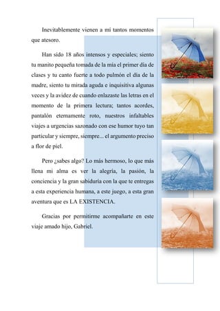 Inevitablemente vienen a mí tantos momentos
que atesoro.
Han sido 18 años intensos y especiales; siento
tu manito pequeña tomada de la mía el primer día de
clases y tu canto fuerte a todo pulmón el día de la
madre, siento tu mirada aguda e inquisitiva algunas
veces y la avidez de cuando enlazaste las letras en el
momento de la primera lectura; tantos acordes,
pantalón eternamente roto, nuestros infaltables
viajes a urgencias sazonado con ese humor tuyo tan
particular y siempre, siempre... el argumento preciso
a flor de piel.
Pero ¿sabes algo? Lo más hermoso, lo que más
llena mi alma es ver la alegría, la pasión, la
conciencia y la gran sabiduría con la que te entregas
a esta experiencia humana, a este juego, a esta gran
aventura que es LA EXISTENCIA.
Gracias por permitirme acompañarte en este
viaje amado hijo, Gabriel.
 