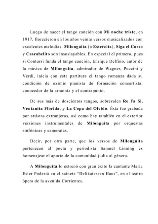 Luego de nacer el tango canción con Mi noche triste, en
1917, florecieron en los años veinte versos musicalizados con
excelentes melodías. Milonguita (o Estercita), Siga el Corso
y Cascabelito son insoslayables. En especial el primero, pues
si Contursi funda el tango canción, Enrique Delfino, autor de
la música de Milonguita, admirador de Wagner, Puccini y
Verdi, inicia con esta partitura el tango romanza dada su
condición de eximio pianista de formación concertista,
conocedor de la armonía y el contrapunto.
De sus más de doscientos tangos, sobresalen Re Fa Si,
Ventanita Florida, y La Copa del Olvido. Ésta fue grabada
por artistas extranjeros, así como hay también en el exterior
versiones instrumentales de Milonguita por orquestas
sinfónicas y cameratas.
Decir, por otra parte, que los versos de Milonguita
pertenecen al poeta y periodista Samuel Linning es
homenajear el aporte de la comunidad judía al género.
A Milonguita lo estrenó con gran éxito la cantante María
Ester Podestá en el sainete “Delikatessen Haus”, en el teatro
ópera de la avenida Corrientes.
 