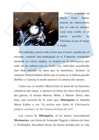 Estaría inspirado en
María Ester Dalto,
muerta de tuberculosis
por su vida de cabaret,
cuya casa estaba en el
barrio porteño de
Chiclana al que el tango
alude.
Sin embargo, parece más cierto que el autor, urgido por el
encargo, cenando una madrugada en el Tropezón, restaurant
mentado en varios tangos, se inspiró en la milonguera que
salía de un cabaret con su mishé (vg: individuo acaudalado
más bien entrado en años que la mantiene). Incluso, la
cantante Podestá habría dicho que el tema se lo habían pasado
Delfino y Linning la noche anterior al estreno del sainete.
Como sea, el nombre María Ester es parte de las historias
canónicas del tango, y aparece en letras de otros altos poetas
del género, lo mismo Malena, Mimí, o Manon. Sería, más
bien, una cuestión de fe creer que, Milonguita se llamaba
María Esther y era “la pebeta más linda de Chiclana/la
pollera cortona y en las trenzas/un beso de sol”.
Los versos de Milonguita, el no menos trascendental
Marionetas, con letras de Armando Taggini y música de Juan
J. Guillandut, describen chicas de barrio atraídas por la vida
 