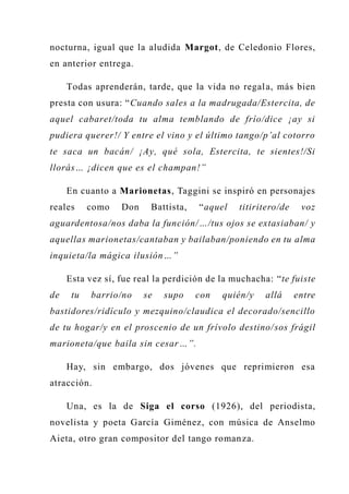 nocturna, igual que la aludida Margot, de Celedonio Flores,
en anterior entrega.
Todas aprenderán, tarde, que la vida no regala, más bien
presta con usura: “Cuando sales a la madrugada/Estercita, de
aquel cabaret/toda tu alma temblando de frío/dice ¡ay si
pudiera querer!/ Y entre el vino y el último tango/p’al cotorro
te saca un bacán/ ¡Ay, qué sola, Estercita, te sientes!/Si
llorás… ¡dicen que es el champan!”
En cuanto a Marionetas, Taggini se inspiró en personajes
reales como Don Battista, “aquel titiritero/de voz
aguardentosa/nos daba la función/…/tus ojos se extasiaban/ y
aquellas marionetas/cantaban y bailaban/poniendo en tu alma
inquieta/la mágica ilusión…”
Esta vez sí, fue real la perdición de la muchacha: “te fuiste
de tu barrio/no se supo con quién/y allá entre
bastidores/ridículo y mezquino/claudica el decorado/sencillo
de tu hogar/y en el proscenio de un frívolo destino/sos frágil
marioneta/que baila sin cesar…”.
Hay, sin embargo, dos jóvenes que reprimieron esa
atracción.
Una, es la de Siga el corso (1926), del periodista,
novelista y poeta García Giménez, con música de Anselmo
Aieta, otro gran compositor del tango romanza.
 