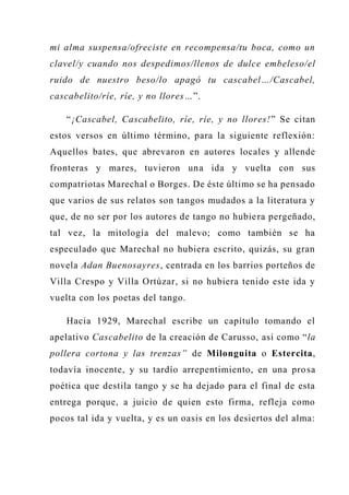 mi alma suspensa/ofreciste en recompensa/tu boca, como un
clavel/y cuando nos despedimos/llenos de dulce embeleso/el
ruido de nuestro beso/lo apagó tu cascabel…/Cascabel,
cascabelito/ríe, ríe, y no llores…”.
“¡Cascabel, Cascabelito, ríe, ríe, y no llores!” Se citan
estos versos en último término, para la siguiente reflexión:
Aquellos bates, que abrevaron en autores locales y allende
fronteras y mares, tuvieron una ida y vuelta con sus
compatriotas Marechal o Borges. De éste último se ha pensado
que varios de sus relatos son tangos mudados a la literatura y
que, de no ser por los autores de tango no hubiera pergeñado,
tal vez, la mitología del malevo; como también se ha
especulado que Marechal no hubiera escrito, quizás, su gran
novela Adan Buenosayres, centrada en los barrios porteños de
Villa Crespo y Villa Ortúzar, si no hubiera tenido este ida y
vuelta con los poetas del tango.
Hacia 1929, Marechal escribe un capítulo tomando el
apelativo Cascabelito de la creación de Carusso, así como “la
pollera cortona y las trenzas” de Milonguita o Estercita,
todavía inocente, y su tardío arrepentimiento, en una prosa
poética que destila tango y se ha dejado para el final de esta
entrega porque, a juicio de quien esto firma, refleja como
pocos tal ida y vuelta, y es un oasis en los desiertos del alma:
 