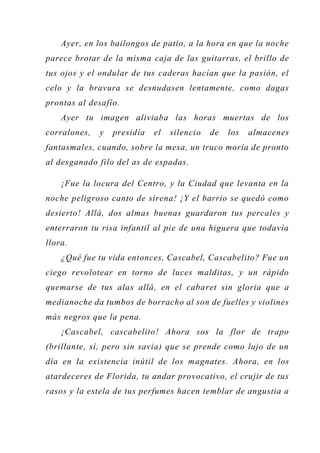 Ayer, en los bailongos de patio, a la hora en que la noche
parece brotar de la misma caja de las guitarras, el brillo de
tus ojos y el ondular de tus caderas hacían que la pasión, el
celo y la bravura se desnudasen lentamente, como dagas
prontas al desafío.
Ayer tu imagen aliviaba las horas muertas de los
corralones, y presidía el silencio de los almacenes
fantasmales, cuando, sobre la mesa, un truco moría de pronto
al desganado filo del as de espadas.
¡Fue la locura del Centro, y la Ciudad que levanta en la
noche peligroso canto de sirena! ¡Y el barrio se quedó como
desierto! Allá, dos almas buenas guardaron tus percales y
enterraron tu risa infantil al pie de una higuera que todavía
llora.
¿Qué fue tu vida entonces, Cascabel, Cascabelito? Fue un
ciego revolotear en torno de luces malditas, y un rápido
quemarse de tus alas allá, en el cabaret sin gloria que a
medianoche da tumbos de borracho al son de fuelles y violines
más negros que la pena.
¡Cascabel, cascabelito! Ahora sos la flor de trapo
(brillante, sí, pero sin savia) que se prende como lujo de un
día en la existencia inútil de los magnates. Ahora, en los
atardeceres de Florida, tu andar provocativo, el crujir de tus
rasos y la estela de tus perfumes hacen temblar de angustia a
 