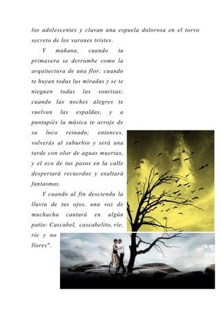 los adolescentes y clavan una espuela dolorosa en el torvo
secreto de los varones tristes.
Y mañana, cuando tu
primavera se derrumbe como la
arquitectura de una flor; cuando
te huyan todas las miradas y se te
nieguen todas las sonrisas;
cuando las noches alegres te
vuelvan las espaldas, y a
puntapiés la música te arroje de
su loco reinado; entonces,
volverás al suburbio y será una
tarde con olor de aguas muertas,
y el eco de tus pasos en la calle
despertará recuerdos y exaltará
fantasmas.
Y cuando al fin descienda la
lluvia de tus ojos, una voz de
muchacha cantará en algún
patio: Cascabel, cascabelito, ríe,
ríe y no
llores".
 