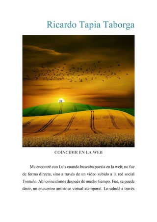Ricardo Tapia Taborga
COINCIDIR EN LA WEB
Me encontré con Luis cuando buscaba poesía en la web; no fue
de forma directa, sino a través de un video subido a la red social
Youtube. Ahí coincidimos después de mucho tiempo. Fue, se puede
decir, un encuentro amistoso virtual atemporal. Lo saludé a través
 
