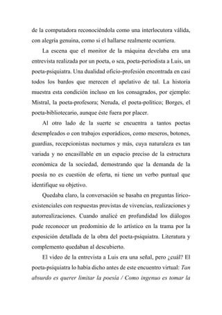 de la computadora reconociéndola como una interlocutora válida,
con alegría genuina, como si el hallarse realmente ocurriera.
La escena que el monitor de la máquina develaba era una
entrevista realizada por un poeta, o sea, poeta-periodista a Luis, un
poeta-psiquiatra. Una dualidad oficio-profesión encontrada en casi
todos los bardos que merecen el apelativo de tal. La historia
muestra esta condición incluso en los consagrados, por ejemplo:
Mistral, la poeta-profesora; Neruda, el poeta-político; Borges, el
poeta-bibliotecario, aunque éste fuera por placer.
Al otro lado de la suerte se encuentra a tantos poetas
desempleados o con trabajos esporádicos, como meseros, botones,
guardias, recepcionistas nocturnos y más, cuya naturaleza es tan
variada y no encasillable en un espacio preciso de la estructura
económica de la sociedad, demostrando que la demanda de la
poesía no es cuestión de oferta, ni tiene un verbo puntual que
identifique su objetivo.
Quedaba claro, la conversación se basaba en preguntas lírico-
existenciales con respuestas provistas de vivencias, realizaciones y
autorrealizaciones. Cuando analicé en profundidad los diálogos
pude reconocer un predominio de lo artístico en la trama por la
exposición detallada de la obra del poeta-psiquiatra. Literatura y
complemento quedaban al descubierto.
El video de la entrevista a Luis era una señal, pero ¿cuál? El
poeta-psiquiatra lo había dicho antes de este encuentro virtual: Tan
absurdo es querer limitar la poesía / Como ingenuo es tomar la
 