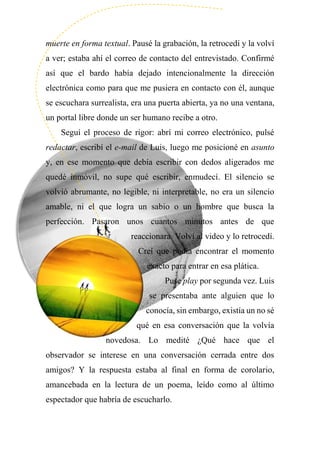 muerte en forma textual. Pausé la grabación, la retrocedí y la volví
a ver; estaba ahí el correo de contacto del entrevistado. Confirmé
así que el bardo había dejado intencionalmente la dirección
electrónica como para que me pusiera en contacto con él, aunque
se escuchara surrealista, era una puerta abierta, ya no una ventana,
un portal libre donde un ser humano recibe a otro.
Seguí el proceso de rigor: abrí mi correo electrónico, pulsé
redactar, escribí el e-mail de Luis, luego me posicioné en asunto
y, en ese momento que debía escribir con dedos aligerados me
quedé inmóvil, no supe qué escribir, enmudecí. El silencio se
volvió abrumante, no legible, ni interpretable, no era un silencio
amable, ni el que logra un sabio o un hombre que busca la
perfección. Pasaron unos cuantos minutos antes de que
reaccionara. Volví al video y lo retrocedí.
Creí que podía encontrar el momento
exacto para entrar en esa plática.
Puse play por segunda vez. Luis
se presentaba ante alguien que lo
conocía, sin embargo, existía un no sé
qué en esa conversación que la volvía
novedosa. Lo medité ¿Qué hace que el
observador se interese en una conversación cerrada entre dos
amigos? Y la respuesta estaba al final en forma de corolario,
amancebada en la lectura de un poema, leído como al último
espectador que habría de escucharlo.
 