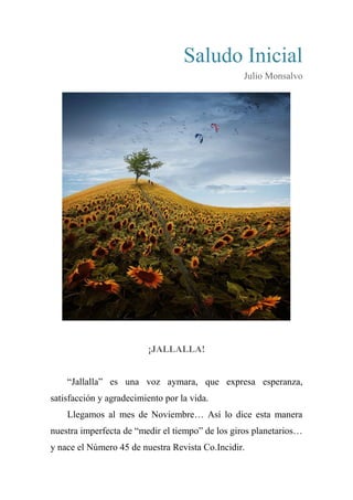 Saludo Inicial
Julio Monsalvo
¡JALLALLA!
“Jallalla” es una voz aymara, que expresa esperanza,
satisfacción y agradecimiento por la vida.
Llegamos al mes de Noviembre… Así lo dice esta manera
nuestra imperfecta de “medir el tiempo” de los giros planetarios…
y nace el Número 45 de nuestra Revista Co.Incidir.
 