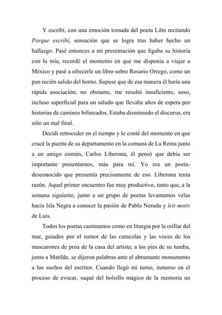 Y escribí, con una emoción tomada del poeta Lihn recitando
Porque escribí, sensación que se logra tras haber hecho un
hallazgo. Pasé entonces a mi presentación que ligaba su historia
con la mía, recordé el momento en que me disponía a viajar a
México y pasé a ofrecerle un libro sobre Rosario Orrego, como un
pan recién salido del horno. Supuse que de esa manera él haría una
rápida asociación; no obstante, me resultó insuficiente, soso,
incluso superficial para un saludo que llevaba años de espera por
historias de caminos bifurcados. Estaba disminuido el discurso, era
sólo un mal final.
Decidí retroceder en el tiempo y le conté del momento en que
crucé la puerta de su departamento en la comuna de La Reina junto
a un amigo común, Carlos Liberona, él pensó que debía ser
importante presentarnos, más para mí. Yo era un poeta-
desconocido que presumía precisamente de eso. Liberona tenía
razón. Aquel primer encuentro fue muy productivo, tanto que, a la
semana siguiente, junto a un grupo de poetas levantamos velas
hacia Isla Negra a conocer la pasión de Pablo Neruda y leit motiv
de Luis.
Todos los poetas caminamos como en liturgia por la orillar del
mar, guiados por el rumor de las caracolas y las voces de los
mascarones de proa de la casa del artista; a los pies de su tumba,
junto a Matilde, se dijeron palabras ante el abrumante monumento
a los sueños del escritor. Cuando llegó mi turno, inmerso en el
proceso de evocar, saqué del bolsillo mágico de la memoria un
 