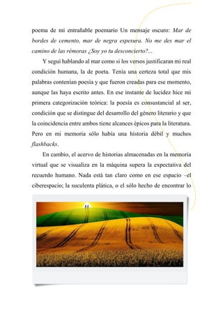 poema de mi entrañable poemario Un mensaje oscuro: Mar de
bordes de cemento, mar de negra espesura. No me des mar el
camino de las rémoras ¿Soy yo tu desconcierto?...
Y seguí hablando al mar como si los versos justificaran mi real
condición humana, la de poeta. Tenía una certeza total que mis
palabras contenían poesía y que fueron creadas para ese momento,
aunque las haya escrito antes. En ese instante de lucidez hice mi
primera categorización teórica: la poesía es consustancial al ser,
condición que se distingue del desarrollo del género literario y que
la coincidencia entre ambos tiene alcances épicos para la literatura.
Pero en mi memoria sólo había una historia débil y muchos
flashbacks.
En cambio, el acervo de historias almacenadas en la memoria
virtual que se visualiza en la máquina supera la expectativa del
recuerdo humano. Nada está tan claro como en ese espacio –el
ciberespacio; la suculenta plática, o el sólo hecho de encontrar lo
 