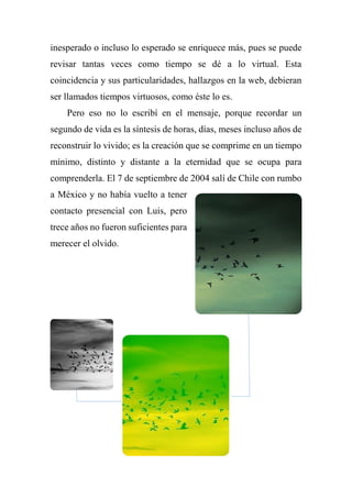 inesperado o incluso lo esperado se enriquece más, pues se puede
revisar tantas veces como tiempo se dé a lo virtual. Esta
coincidencia y sus particularidades, hallazgos en la web, debieran
ser llamados tiempos virtuosos, como éste lo es.
Pero eso no lo escribí en el mensaje, porque recordar un
segundo de vida es la síntesis de horas, días, meses incluso años de
reconstruir lo vivido; es la creación que se comprime en un tiempo
mínimo, distinto y distante a la eternidad que se ocupa para
comprenderla. El 7 de septiembre de 2004 salí de Chile con rumbo
a México y no había vuelto a tener
contacto presencial con Luis, pero
trece años no fueron suficientes para
merecer el olvido.
 