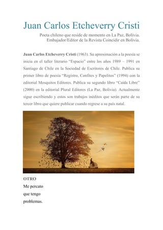 Juan Carlos Etcheverry Cristi
Poeta chileno que reside de momento en La Paz, Bolivia.
Embajador/Editor de la Revista Coincidir en Bolivia.
Juan Carlos Etcheverry Cristi (1963). Su aproximación a la poesía se
inicia en el taller literario “Espacio” entre los años 1989 – 1991 en
Santiago de Chile en la Sociedad de Escritores de Chile. Publica su
primer libro de poesía “Registro, Confites y Papelitos” (1994) con la
editorial Mosquitos Editores. Publica su segundo libro “Caída Libre”
(2000) en la editorial Plural Editores (La Paz, Bolivia). Actualmente
sigue escribiendo y estos son trabajos inéditos que serán parte de su
tercer libro que quiere publicar cuando regrese a su país natal.
OTRO
Me percato
que tengo
problemas.
 