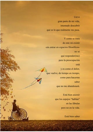 Llevo
gran parte de mi vida,
intentado descubrir
qué es lo que realmente me pasa.
Y como se trata
de este mi existir
-sin entrar en espacios filosóficos-
no sé
qué responder(me)
pero la preocupación
está
y es como el dolor,
que vuelve, de tiempo en tiempo,
como para hacerme
saber
que no me abandonará.
Está bien asumir
que los espejos “hablan”
en las fábulas
pero no en la vida.
Está bien saber
 