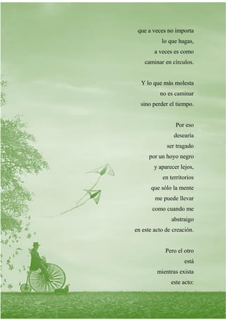 que a veces no importa
lo que hagas,
a veces es como
caminar en círculos.
Y lo que más molesta
no es caminar
sino perder el tiempo.
Por eso
desearía
ser tragado
por un hoyo negro
y aparecer lejos,
en territorios
que sólo la mente
me puede llevar
como cuando me
abstraigo
en este acto de creación.
Pero el otro
está
mientras exista
este acto:
 