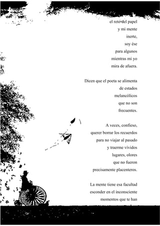 el reto del papel
y mi mente
inerte,
soy ése
para algunos
mientras mi yo
mira de afuera.
Dicen que el poeta se alimenta
de estados
melancólicos
que no son
frecuentes.
A veces, confieso,
querer borrar los recuerdos
para no viajar al pasado
y traerme vívidos
lugares, olores
que no fueron
precisamente placenteros.
La mente tiene esa facultad
esconder en el inconsciente
momentos que te han
 