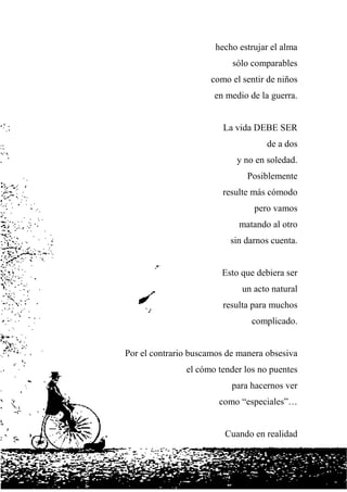 hecho estrujar el alma
sólo comparables
como el sentir de niños
en medio de la guerra.
La vida DEBE SER
de a dos
y no en soledad.
Posiblemente
resulte más cómodo
pero vamos
matando al otro
sin darnos cuenta.
Esto que debiera ser
un acto natural
resulta para muchos
complicado.
Por el contrario buscamos de manera obsesiva
el cómo tender los no puentes
para hacernos ver
como “especiales”…
Cuando en realidad
 