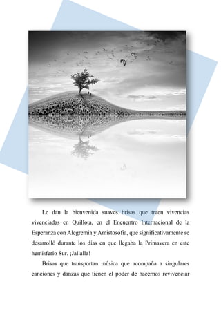 Le dan la bienvenida suaves brisas que traen vivencias
vivenciadas en Quillota, en el Encuentro Internacional de la
Esperanza con Alegremia y Amistosofía, que significativamente se
desarrolló durante los días en que llegaba la Primavera en este
hemisferio Sur. ¡Jallalla!
Brisas que transportan música que acompaña a singulares
canciones y danzas que tienen el poder de hacernos revivenciar
 