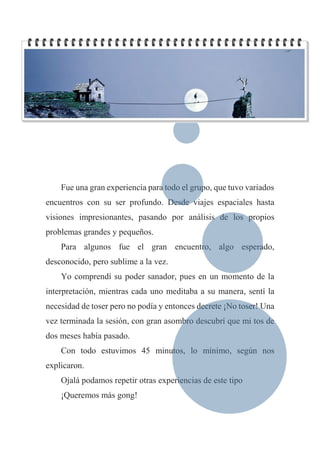 Fue una gran experiencia para todo el grupo, que tuvo variados
encuentros con su ser profundo. Desde viajes espaciales hasta
visiones impresionantes, pasando por análisis de los propios
problemas grandes y pequeños.
Para algunos fue el gran encuentro, algo esperado,
desconocido, pero sublime a la vez.
Yo comprendí su poder sanador, pues en un momento de la
interpretación, mientras cada uno meditaba a su manera, sentí la
necesidad de toser pero no podía y entonces decrete ¡No toser! Una
vez terminada la sesión, con gran asombro descubrí que mi tos de
dos meses había pasado.
Con todo estuvimos 45 minutos, lo mínimo, según nos
explicaron.
Ojalá podamos repetir otras experiencias de este tipo
¡Queremos más gong!
 
