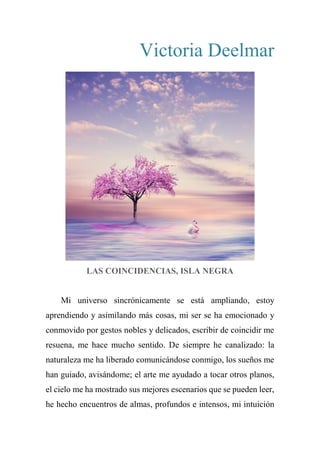 Victoria Deelmar
LAS COINCIDENCIAS, ISLA NEGRA
Mi universo sincrónicamente se está ampliando, estoy
aprendiendo y asimilando más cosas, mi ser se ha emocionado y
conmovido por gestos nobles y delicados, escribir de coincidir me
resuena, me hace mucho sentido. De siempre he canalizado: la
naturaleza me ha liberado comunicándose conmigo, los sueños me
han guiado, avisándome; el arte me ayudado a tocar otros planos,
el cielo me ha mostrado sus mejores escenarios que se pueden leer,
he hecho encuentros de almas, profundos e intensos, mi intuición
 