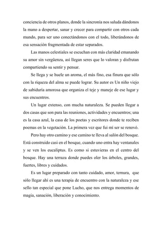 conciencia de otros planos, donde la sincronía nos saluda dándonos
la mano a despertar, sanar y crecer para compartir con otros cada
mundo, para ser uno conectándonos con el todo, liberándonos de
esa sensación fragmentada de estar separados.
Las manos celestiales se escuchan con más claridad emanando
su amor sin vergüenza, así llegan seres que lo valoran y disfrutan
compartiendo su sentir y pensar.
Se llega y se huele un aroma, el más fino, esa finura que sólo
con la riqueza del alma se puede lograr. Su autor es Un niño viejo
de sabiduría amorosa que organiza el teje y maneje de ese lugar y
sus encuentros.
Un lugar extenso, con mucha naturaleza. Se pueden llegar a
dos casas que son para las reuniones, actividades y encuentros; una
es la casa azul, la casa de los poetas y escritores donde te reciben
poemas en la vegetación. La primera vez que fui mí ser se renovó.
Pero hay otro camino y ese camino te lleva al salón del bosque.
Está construido casi en el bosque, cuando uno entra hay ventanales
y se ven los eucaliptus. Es como si estuvieras en el centro del
bosque. Hay una terraza donde puedes oler los árboles, grandes,
fuertes, libres y cuidados.
Es un lugar preparado con tanto cuidado, amor, ternura, que
sólo llegar ahí es una terapia de encuentro con la naturaleza y ese
sello tan especial que pone Lucho, que nos entrega momentos de
magia, sanación, liberación y conocimiento.
 