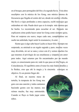 en el bosque, pero protegidos del frio y la sagrada lluvia. Veía altos
eucaliptos con la música de los Gong, una música intensa de
frecuencia que llegaba al centro del ser, donde mi cerebro vibraba.
Me llevó a viajes profundos a otros espacios, recibí mensajes que
ordenaban mi vida. Puedo decir que es la terapia más intensa que
he hecho. La recomiendo para escuchar al ser. Después me
explicaron cómo podía hacer sonar los Gong como siempre quise,
Para mi sorpresa era suave, toque cada uno, cumpliéndose ese
sueño tan anhelado, logré sentir la resonancia y la amé.
Siento que si algo sabe hacer Lucho es hacer feliz. Siempre me
sorprende, su amistad es un regalo sagrado y puro, muchas veces
muy divertido, mi ser se sana y crece con él y somos muchos los
que tenemos el privilegio de sus enseñanzas y simpatía con amor
para todos. Aquí estamos por fin encaminados por un mundo
mejor, es emocionante para mí, todo lo que pasa en Isla Negra, en
Coincidencias. El equilibrio entre el tener los más lindos detalles y
la fluidez, creo que ahí la magia y la sincronía consigue su
objetivo. Es un premio llegar ahí.
Al final, en nuestra mesa de
tertulia, la terapeuta de los Gong nos
guio con una canción y todos cantamos
haciendo gestos con las manos; nos
reímos mucho, fue muy entretenido.
Cuando se fluye es lindo jugar como
niños.
 