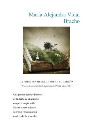 María Alejandra Vidal
Bracho
LA PRINCESA REBELDE SOBRE EL PARRÓN
(Antología española: Lágrimas de Poeta, año 2017)
Una joven y rebelde Princesa
es la dueña de un espacio
en que la magia anida.
Este sitio está ubicado
sobre un vetusto parrón
en el cual ella se oculta,
 
