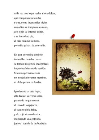 cada vez que logra burlar a los adultos,
que componen su familia
y que, como incansables vigías
custodian su incipiente camino,
con el fin de intentar evitar,
a su inmaduro pie,
el más mínimo tropiezo,
preludio quizás, de una caída.
En este escondite perfecto
tanto ella como las cosas
se tornan invisibles, incorpóreas
imperceptibles a todo sentido.
Mientras permanece ahí
no necesita inventar mentiras,
ni debe pensar en huidas.
Igualmente en este lugar,
ella decide, volverse sorda
para todo lo que no sea:
el trino de los pájaros,
el susurro de la briza,
y el crujir de sus dientes
masticando una golosina,
junto al sonido de las burbujas
 