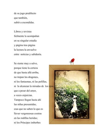 de su jugo predilecto
que también,
subió a escondidas.
Libros y revistas
fielmente la acompañan
en su singular estadía
y página tras página
la lectura la envuelve
entre noticias y sabiduría.
Se siente muy a salvo,
porque tiene la certeza
de que hasta allá arriba,
no trepan los dragones,
ni los fantasmas, ni las polillas,
ni la alcanzan la miradas de los ojos,
que a pesar del amor,
a veces enjuician.
Tampoco llegan hasta ahí
las niñas presumidas,
esas que no saben lo que es
llevar vergonzosas costras
en las rodillas heridas;
ni los Príncipes imberbes
 