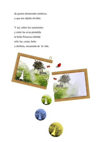 de gustos demasiado erráticos,
y que tan rápido olvidan.
Y así, sobre los sarmientos
y entre las uvas prendida
la bella Princesa rebelde
sólo lee, come, bebe
y disfruta, encantada de la vida.
 