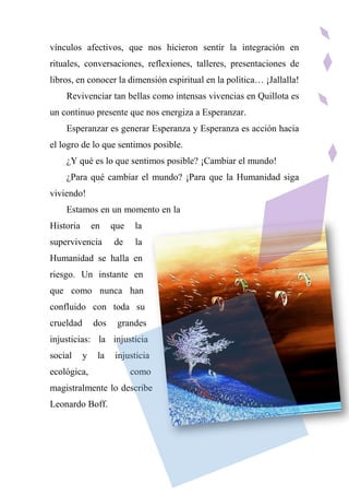 vínculos afectivos, que nos hicieron sentir la integración en
rituales, conversaciones, reflexiones, talleres, presentaciones de
libros, en conocer la dimensión espiritual en la política… ¡Jallalla!
Revivenciar tan bellas como intensas vivencias en Quillota es
un continuo presente que nos energiza a Esperanzar.
Esperanzar es generar Esperanza y Esperanza es acción hacia
el logro de lo que sentimos posible.
¿Y qué es lo que sentimos posible? ¡Cambiar el mundo!
¿Para qué cambiar el mundo? ¡Para que la Humanidad siga
viviendo!
Estamos en un momento en la
Historia en que la
supervivencia de la
Humanidad se halla en
riesgo. Un instante en
que como nunca han
confluido con toda su
crueldad dos grandes
injusticias: la injusticia
social y la injusticia
ecológica, como
magistralmente lo describe
Leonardo Boff.
 