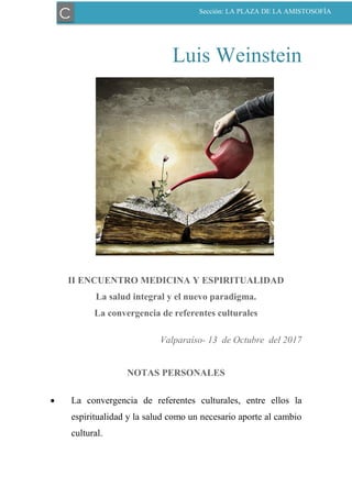 Luis Weinstein
II ENCUENTRO MEDICINA Y ESPIRITUALIDAD
La salud integral y el nuevo paradigma.
La convergencia de referentes culturales
Valparaíso- 13 de Octubre del 2017
NOTAS PERSONALES
 La convergencia de referentes culturales, entre ellos la
espiritualidad y la salud como un necesario aporte al cambio
cultural.
C Sección: LA PLAZA DE LA AMISTOSOFÍA
 