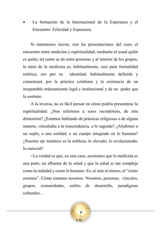  La formación de la Internacional de la Esperanza y el
Encuentro Felicidad y Esperanza.
Si intentamos iniciar, con las presentaciones del caso, el
encuentro entre medicina y espiritualidad, mediante el usual quién
es quién, tal como se da entre personas y al interior de los grupos,
la tarea de la medicina es, habitualmente, casi pura formalidad
retórica, eso por su identidad, habitualmente definida y
consensual, por la práctica cotidiana y la existencia de un
inseparable ordenamiento legal e institucional y de un poder que
la sostiene.
A la inversa, no es fácil pensar en cómo podría presentarse la
espiritualidad: ¿Nos referimos a seres incorpóreos, de otra
dimensión? ¿Estamos hablando de prácticas religiosas o de alguna
manera, vinculadas a la trascendencia, a lo sagrado? ¿Aludimos a
un soplo, a una entidad, a un cuerpo integrado en lo humano?
¿Nuestro eje temático es la nobleza, lo elevado, lo evolucionado,
lo esencial?
<La verdad es que, en este caso, asumimos que la medicina es
una parte, un afluente de la salud y que la salud es tan compleja
como la realidad y como lo humano. Es, ni más ni menos, el “cómo
estamos”. Cómo estamos nosotros. Nosotros, personas, vínculos,
grupos, comunidades, estilos de desarrollo, paradigmas
culturales…
 