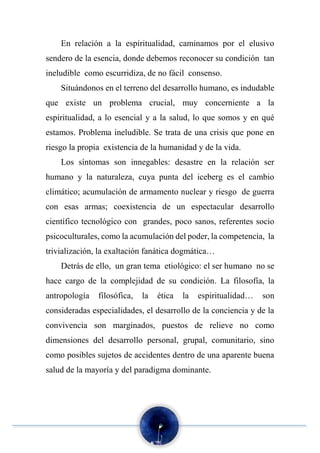 En relación a la espiritualidad, caminamos por el elusivo
sendero de la esencia, donde debemos reconocer su condición tan
ineludible como escurridiza, de no fácil consenso.
Situándonos en el terreno del desarrollo humano, es indudable
que existe un problema crucial, muy concerniente a la
espiritualidad, a lo esencial y a la salud, lo que somos y en qué
estamos. Problema ineludible. Se trata de una crisis que pone en
riesgo la propia existencia de la humanidad y de la vida.
Los síntomas son innegables: desastre en la relación ser
humano y la naturaleza, cuya punta del iceberg es el cambio
climático; acumulación de armamento nuclear y riesgo de guerra
con esas armas; coexistencia de un espectacular desarrollo
científico tecnológico con grandes, poco sanos, referentes socio
psicoculturales, como la acumulación del poder, la competencia, la
trivialización, la exaltación fanática dogmática…
Detrás de ello, un gran tema etiológico: el ser humano no se
hace cargo de la complejidad de su condición. La filosofía, la
antropología filosófica, la ética la espiritualidad… son
consideradas especialidades, el desarrollo de la conciencia y de la
convivencia son marginados, puestos de relieve no como
dimensiones del desarrollo personal, grupal, comunitario, sino
como posibles sujetos de accidentes dentro de una aparente buena
salud de la mayoría y del paradigma dominante.
 