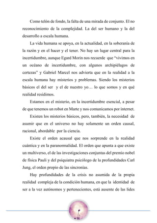 Como telón de fondo, la falta de una mirada de conjunto. El no
reconocimiento de la complejidad. La del ser humano y la del
desarrollo a escala humana.
La vida humana se apoya, en la actualidad, en la soberanía de
la razón y en el hacer y el tener. No hay un lugar central para la
incertidumbre, aunque Egard Morin nos recuerde que “vivimos en
un océano de incertidumbre, con algunos archipiélagos de
certezas” y Gabriel Marcel nos advierta que en la realidad a la
escala humana hay misterios y problemas. Siendo los misterios
básicos el del ser y el de nuestro yo… lo que somos y en qué
realidad residimos.
Estamos en el misterio, en la incertidumbre esencial, a pesar
de que tenemos un robot en Marte y nos comunicamos por internet.
Existen los misterios básicos, pero, también, la necesidad de
asumir que en el universo no hay solamente un orden causal,
racional, abordable por la ciencia.
Existe el orden acausal que nos sorprende en la realidad
cuántica y en la paranormalidad. El orden que apunta a que existe
un multiverso, el de las investigaciones conjuntas del premio nobel
de física Pauli y del psiquiatra psicólogo de la profundidades Carl
Jung, el orden propio de las sincronías.
Hay profundidades de la crisis no asumida de la propia
realidad compleja de la condición humana, en que la identidad de
ser a la vez autónomos y pertenecientes, está ausente de las lides
 