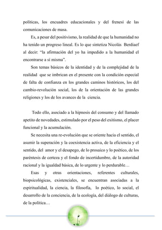 políticas, los encuadres educacionales y del frenesí de las
comunicaciones de masa.
Es, a pesar del positivismo, la realidad de que la humanidad no
ha tenido un progreso lineal. Es lo que sintetiza Nicolás Berdiaef
al decir: “la afirmación del yo ha impedido a la humanidad el
encontrarse a sí misma”.
Son temas básicos de la identidad y de la complejidad de la
realidad que se imbrican en el presente con la condición especial
de falta de confianza en los grandes caminos históricos, los del
cambio-revolución social, los de la orientación de las grandes
religiones y los de los avances de la ciencia.
Todo ello, asociado a la hipnosis del consumo y del llamado
apetito de novedades, estimulado por el peso del exitismo, el placer
funcional y la acumulación.
Se necesita una re-evolución que se oriente hacia el sentido, el
asumir la superación y la coexistencia activa, de la eficiencia y el
sentido, del amor y el desapego, de lo prosaico y lo poético, de los
paréntesis de certeza y el fondo de incertidumbre, de la autoridad
racional y la igualdad básica, de lo urgente y lo perdurable…
Esas y otras orientaciones, referentes culturales,
biopsicológicas, existenciales, se encuentran asociadas a la
espiritualidad, la ciencia, la filosofía, lo poético, lo social, el
desarrollo de la conciencia, de la ecología, del diálogo de culturas,
de la política…
 