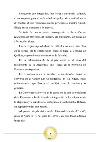 Se necesita que, integrados, nos lleven a un cambio cultural,
al nuevo paradigma, el de la salud integral, el de la unidad en la
diversidad, el que reconozca nuestra pertenencia, nuestra finitud.
El que busca acercarse a lo esencial.
Se trata de una necesaria convergencia en la acción de
referentes, de proyectos, de trabajos, de confianzas, de metas, de
afectos, de valores.
La convergencia puede darse de múltiples maneras, entre ellas
en la forma de la colaboración cómo lo hace la Comuna de
Quillota, cuyo referente orientador es la felicidad.
En la valorización de la alegría, como es el caso del
movimiento de la Alegremia, que surge en la provincia de
Formosa, en Argentina.
En el encuentro en la amistad, la amistosofía, como se
conversa en el Centro Las Coincidencia, en Isla Negra, cuyo
referente más específico es el equilibrio entre lo poético y lo
prosaico.
La Convergencia se vive en la gestación de una internacional
de la Esperanza sobre la base de la integración de los referentes de
la alegremia y la amistosofía, dialogado en Cochabamba, Bolivia,
en Septiembre del año pasado.
Alegremia, alegría vivida desde el fondo de la vida, el “en sí”,
junto al “para sí” y “al para los otros”, en que todos estamos
integrados.
 