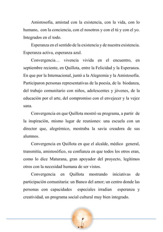 Amistosofía, amistad con la existencia, con la vida, con lo
humano, con la conciencia, con el nosotros y con el tú y con el yo.
Integrados en el todo.
Esperanza en el sentido de la existencia y de nuestra existencia.
Esperanza activa, esperanza azul.
Convergencia… vivencia vivida en el encuentro, en
septiembre reciente, en Quillota, entre la Felicidad y la Esperanza.
En que por la Internacional, juntó a la Alegremia y la Amistosofía.
Participaron personas representativas de la poesía, de la biodanza,
del trabajo comunitario con niños, adolescentes y jóvenes, de la
educación por el arte, del compromiso con el envejecer y la vejez
sana.
Convergencia en que Quillota mostró su programa, a partir de
la inspiración, mismo lugar de reuniones: una escuela con un
director que, alegrémico, mostraba la savia creadora de sus
alumnos.
Convergencia en Quillota en que el alcalde, médico general,
transmitía, amistosófico, su confianza en que todos los otros eran,
como lo dice Maturana, gran apoyador del proyecto, legítimos
otros con la necesidad humana de ser vistos.
Convergencia en Quillota mostrando iniciativas de
participación comunitaria: un Banco del amor; un centro donde las
personas con capacidades especiales irradian esperanza y
creatividad, un programa social cultural muy bien integrado.
 