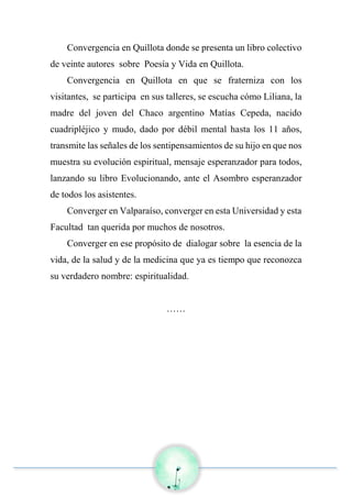 Convergencia en Quillota donde se presenta un libro colectivo
de veinte autores sobre Poesía y Vida en Quillota.
Convergencia en Quillota en que se fraterniza con los
visitantes, se participa en sus talleres, se escucha cómo Liliana, la
madre del joven del Chaco argentino Matías Cepeda, nacido
cuadripléjico y mudo, dado por débil mental hasta los 11 años,
transmite las señales de los sentipensamientos de su hijo en que nos
muestra su evolución espiritual, mensaje esperanzador para todos,
lanzando su libro Evolucionando, ante el Asombro esperanzador
de todos los asistentes.
Converger en Valparaíso, converger en esta Universidad y esta
Facultad tan querida por muchos de nosotros.
Converger en ese propósito de dialogar sobre la esencia de la
vida, de la salud y de la medicina que ya es tiempo que reconozca
su verdadero nombre: espiritualidad.
……
 