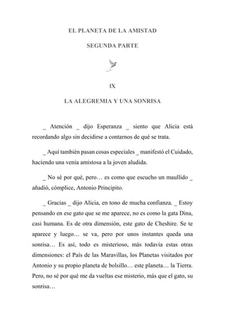 EL PLANETA DE LA AMISTAD
SEGUNDA PARTE
lX
LA ALEGREMIA Y UNA SONRISA
_ Atención _ dijo Esperanza _ siento que Alicia está
recordando algo sin decidirse a contarnos de qué se trata.
_ Aquí también pasan cosas especiales _ manifestó el Cuidado,
haciendo una venia amistosa a la joven aludida.
_ No sé por qué, pero… es como que escucho un maullido _
añadió, cómplice, Antonio Principito.
_ Gracias _ dijo Alicia, en tono de mucha confianza. _ Estoy
pensando en ese gato que se me aparece, no es como la gata Dina,
casi humana. Es de otra dimensión, este gato de Cheshire. Se te
aparece y luego… se va, pero por unos instantes queda una
sonrisa… Es así, todo es misterioso, más todavía estas otras
dimensiones: el País de las Maravillas, los Planetas visitados por
Antonio y su propio planeta de bolsillo… este planeta… la Tierra.
Pero, no sé por qué me da vueltas ese misterio, más que el gato, su
sonrisa…
 