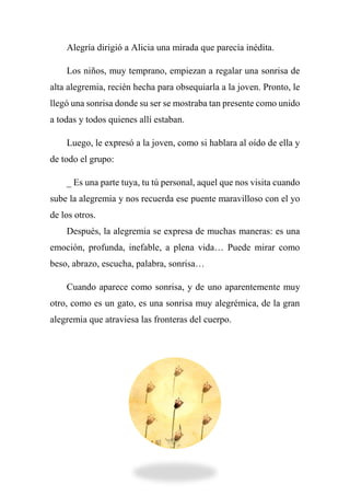 Alegría dirigió a Alicia una mirada que parecía inédita.
Los niños, muy temprano, empiezan a regalar una sonrisa de
alta alegremia, recién hecha para obsequiarla a la joven. Pronto, le
llegó una sonrisa donde su ser se mostraba tan presente como unido
a todas y todos quienes allí estaban.
Luego, le expresó a la joven, como si hablara al oído de ella y
de todo el grupo:
_ Es una parte tuya, tu tú personal, aquel que nos visita cuando
sube la alegremia y nos recuerda ese puente maravilloso con el yo
de los otros.
Después, la alegremia se expresa de muchas maneras: es una
emoción, profunda, inefable, a plena vida… Puede mirar como
beso, abrazo, escucha, palabra, sonrisa…
Cuando aparece como sonrisa, y de uno aparentemente muy
otro, como es un gato, es una sonrisa muy alegrémica, de la gran
alegremia que atraviesa las fronteras del cuerpo.
 