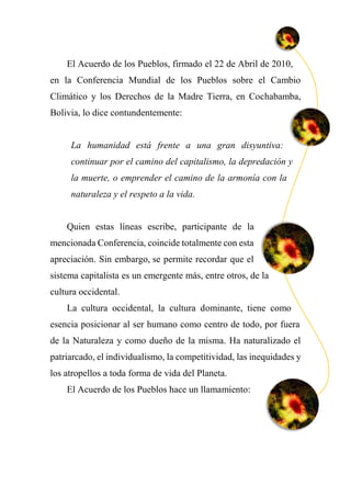 El Acuerdo de los Pueblos, firmado el 22 de Abril de 2010,
en la Conferencia Mundial de los Pueblos sobre el Cambio
Climático y los Derechos de la Madre Tierra, en Cochabamba,
Bolivia, lo dice contundentemente:
La humanidad está frente a una gran disyuntiva:
continuar por el camino del capitalismo, la depredación y
la muerte, o emprender el camino de la armonía con la
naturaleza y el respeto a la vida.
Quien estas líneas escribe, participante de la
mencionada Conferencia, coincide totalmente con esta
apreciación. Sin embargo, se permite recordar que el
sistema capitalista es un emergente más, entre otros, de la
cultura occidental.
La cultura occidental, la cultura dominante, tiene como
esencia posicionar al ser humano como centro de todo, por fuera
de la Naturaleza y como dueño de la misma. Ha naturalizado el
patriarcado, el individualismo, la competitividad, las inequidades y
los atropellos a toda forma de vida del Planeta.
El Acuerdo de los Pueblos hace un llamamiento:
 