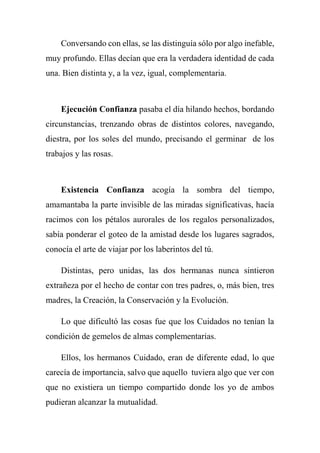Conversando con ellas, se las distinguía sólo por algo inefable,
muy profundo. Ellas decían que era la verdadera identidad de cada
una. Bien distinta y, a la vez, igual, complementaria.
Ejecución Confianza pasaba el día hilando hechos, bordando
circunstancias, trenzando obras de distintos colores, navegando,
diestra, por los soles del mundo, precisando el germinar de los
trabajos y las rosas.
Existencia Confianza acogía la sombra del tiempo,
amamantaba la parte invisible de las miradas significativas, hacía
racimos con los pétalos aurorales de los regalos personalizados,
sabía ponderar el goteo de la amistad desde los lugares sagrados,
conocía el arte de viajar por los laberintos del tú.
Distintas, pero unidas, las dos hermanas nunca sintieron
extrañeza por el hecho de contar con tres padres, o, más bien, tres
madres, la Creación, la Conservación y la Evolución.
Lo que dificultó las cosas fue que los Cuidados no tenían la
condición de gemelos de almas complementarias.
Ellos, los hermanos Cuidado, eran de diferente edad, lo que
carecía de importancia, salvo que aquello tuviera algo que ver con
que no existiera un tiempo compartido donde los yo de ambos
pudieran alcanzar la mutualidad.
 