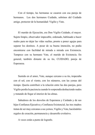 Con el tiempo, las hermanas se casaron con esa pareja de
hermanos. Los dos hermanos Cuidado, sobrinos del Cuidado
amigo, protector de la humanidad: Vigilio y Vate.
El marido de Ejecución, era Don Vigilio Cuidado, el mayor.
Sujeto limpio, observador impecable, ordenado, habituado a hacer
nudos para no dejar las vidas sueltas, pronto a poner agujas para
separar los destinos. A pesar de su buena intención, no podía
encontrarse con facilidad de mirada a mirada con Existencia.
Tampoco con su hermano Vate, el marido de Existencia. En
general, también distante de su tío, CUIDADO, pareja de
Esperanza.
Sumido en el amor, Vate, aunque cercano a su tío, tropezaba
con el sol, con el viento, con los números, con las yemas del
tiempo. Quería contribuir a la relación entre las dos parejas, pero
Vigilio perdía la paciencia cuando lo sorprendía deshaciendo nudos
y tratando de llegar al interior de las almas.
Sabedores de los desvelos de Esperanza y Cuidado y de sus
hijas Confianza Ejecutiva y Confianza Existencial, las tres madres
tratan de ser muy cercanas a sus yernos, Vigilio y Vate, haciéndoles
regalos de creación, permanencia y desarrollo evolutivo.
A veces están a punto de lograrlo.
 