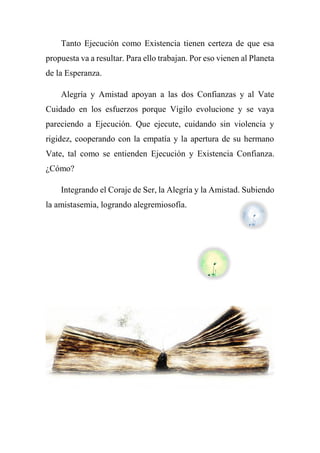 Tanto Ejecución como Existencia tienen certeza de que esa
propuesta va a resultar. Para ello trabajan. Por eso vienen al Planeta
de la Esperanza.
Alegría y Amistad apoyan a las dos Confianzas y al Vate
Cuidado en los esfuerzos porque Vigilo evolucione y se vaya
pareciendo a Ejecución. Que ejecute, cuidando sin violencia y
rigidez, cooperando con la empatía y la apertura de su hermano
Vate, tal como se entienden Ejecución y Existencia Confianza.
¿Cómo?
Integrando el Coraje de Ser, la Alegría y la Amistad. Subiendo
la amistasemia, logrando alegremiosofía.
 