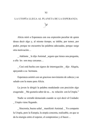 XI
LA UTOPÍA LLEGA AL PLANETA DE LA ESPERANZA
Alicia miró a Esperanza con esa expresión peculiar de quien
desea decir algo y, al mismo tiempo, se inhibe, por temor, por
pudor, porque no encuentra las palabras adecuadas, porque surge
otra motivación…
_ Adelante _ le dijo Amistad _seguro que tienes una pregunta,
a ella les son muy cercanas…
_ Casi está hecha con signos de interrogación _ dijo Alegría,
apoyando a su hermana.
Esperanza asintió con un gracioso movimiento de cabeza y un
saludo con la mano para Alicia.
La joven le dirigió la palabra modulando con precisión algo
exagerada: _ Me gustaría saber de su… tu relación con la Utopía.”
Nadie se extrañó demasiado cuando se oyó decir al Cuidado:
_ Utopía viene llegando.
_ Sincronía, buena señal _ manifestó Amistad. _ Yo comparto
la Utopía, pero la Eutopía, la utopía concreta, realizable, en que se
da la sinergia entre el esperar, el compromiso y el hacer…
 